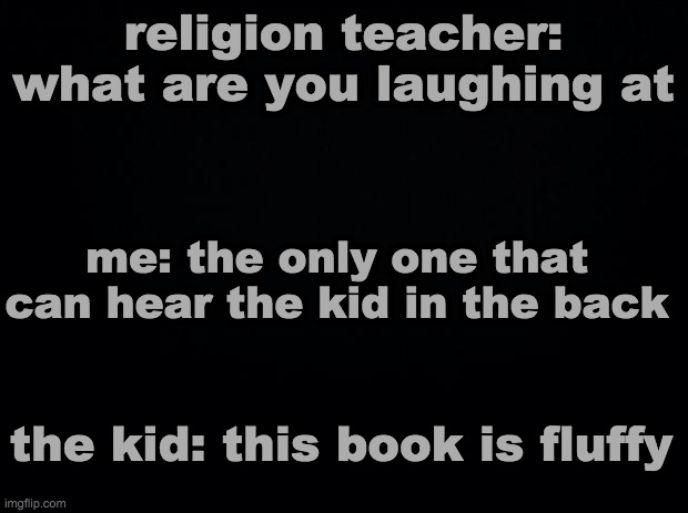 dark mode for the homies | religion teacher: what are you laughing at; me: the only one that can hear the kid in the back; the kid: this book is fluffy | image tagged in black background,dark mode,funny,memes | made w/ Imgflip meme maker