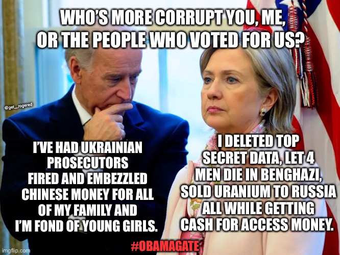 Joe Biden vs Hillary Clinton on the corruption scale | WHO’S MORE CORRUPT YOU, ME, OR THE PEOPLE WHO VOTED FOR US? @get_rogered; I DELETED TOP SECRET DATA, LET 4 MEN DIE IN BENGHAZI, SOLD URANIUM TO RUSSIA ALL WHILE GETTING CASH FOR ACCESS MONEY. I’VE HAD UKRAINIAN PROSECUTORS FIRED AND EMBEZZLED CHINESE MONEY FOR ALL OF MY FAMILY AND I’M FOND OF YOUNG GIRLS. #OBAMAGATE | image tagged in joe biden vs hillary clinton on the corruption scale | made w/ Imgflip meme maker