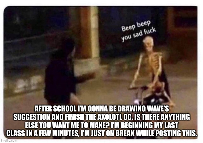 AFTER SCHOOL I’M GONNA BE DRAWING WAVE’S SUGGESTION AND FINISH THE AXOLOTL OC. IS THERE ANYTHING ELSE YOU WANT ME TO MAKE? I’M BEGINNING MY LAST CLASS IN A FEW MINUTES, I’M JUST ON BREAK WHILE POSTING THIS. | made w/ Imgflip meme maker