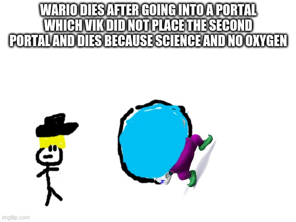 Wario dies because portal.mp3 | WARIO DIES AFTER GOING INTO A PORTAL WHICH VIK DID NOT PLACE THE SECOND PORTAL AND DIES BECAUSE SCIENCE AND NO OXYGEN; PORTAL | image tagged in blank white template,wario,vik | made w/ Imgflip meme maker