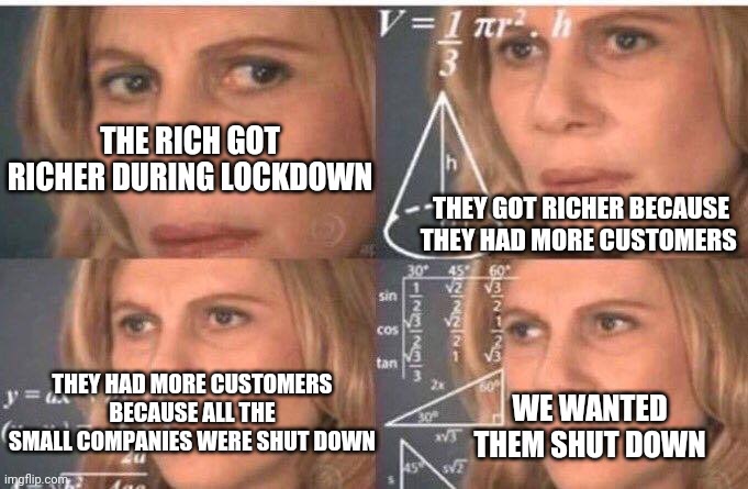 Once again, as always, the liberals create more of the very issue they claim their ideology will fix.. | THE RICH GOT RICHER DURING LOCKDOWN; THEY GOT RICHER BECAUSE THEY HAD MORE CUSTOMERS; THEY HAD MORE CUSTOMERS BECAUSE ALL THE SMALL COMPANIES WERE SHUT DOWN; WE WANTED THEM SHUT DOWN | image tagged in math lady/confused lady | made w/ Imgflip meme maker
