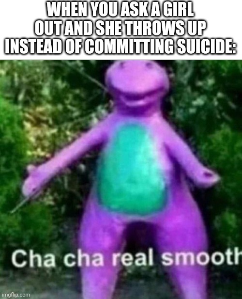 Cha Cha Real Smooth |  WHEN YOU ASK A GIRL OUT AND SHE THROWS UP INSTEAD OF COMMITTING SUICIDE: | image tagged in cha cha real smooth,girls,dating,speed dating,flirt,somethings wrong | made w/ Imgflip meme maker