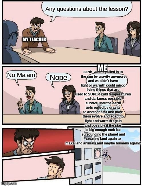 Actually asking this question I hope my science teacher doesn't kill me | Any questions about the lesson? If the earth  wasn't pulled in to the sun by gravity anymore and we didn't have light or warmth could mirco living things that are used to SUPER cold temperatures and darkness possibly survive until the earth gets pulled by gravity to another star and have them evolve and adapt to light and warmth again and possibly if the star is big enough melt ice surrounding the planet and creating land again to make land animals and maybe humans again? MY TEACHER; ME; No Ma'am; Nope | image tagged in memes,boardroom meeting suggestion | made w/ Imgflip meme maker
