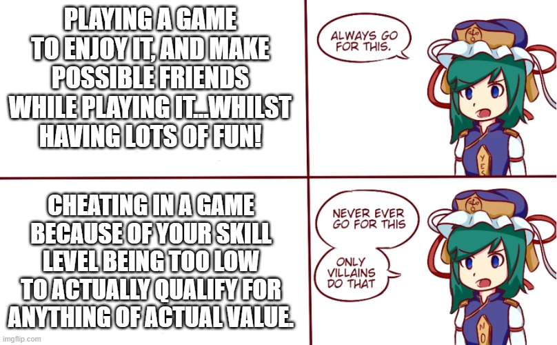 Cheating in games is bad. Don't do it. | PLAYING A GAME TO ENJOY IT, AND MAKE POSSIBLE FRIENDS WHILE PLAYING IT...WHILST HAVING LOTS OF FUN! CHEATING IN A GAME BECAUSE OF YOUR SKILL LEVEL BEING TOO LOW TO ACTUALLY QUALIFY FOR ANYTHING OF ACTUAL VALUE. | image tagged in eiki shiki helps you choose | made w/ Imgflip meme maker