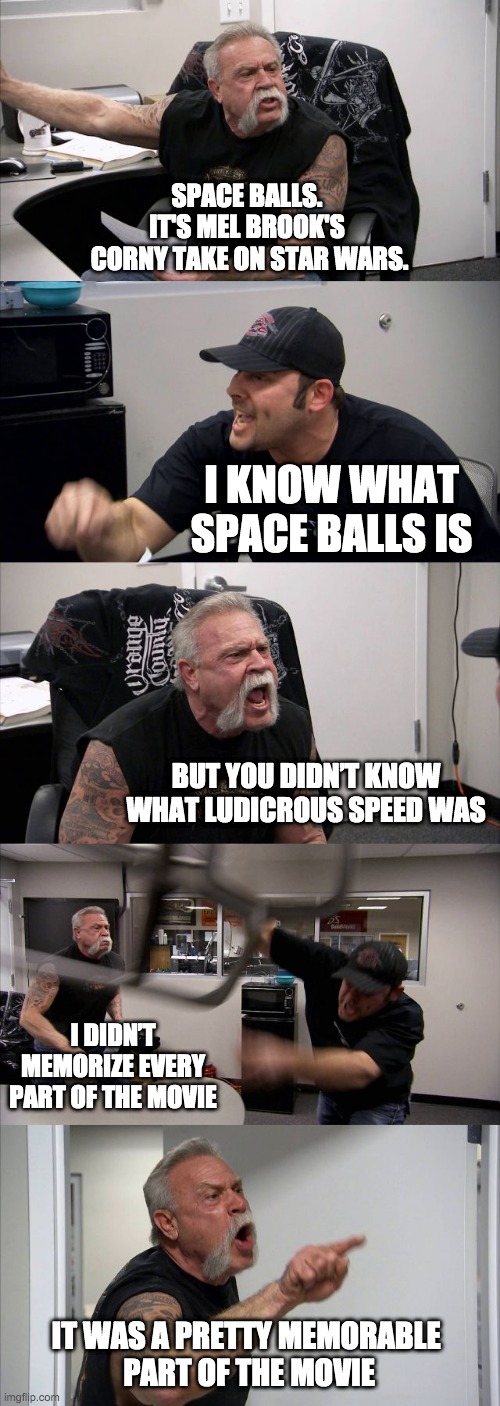 Nerds gone wild | SPACE BALLS. 
IT'S MEL BROOK'S 
CORNY TAKE ON STAR WARS. I KNOW WHAT SPACE BALLS IS; BUT YOU DIDN’T KNOW WHAT LUDICROUS SPEED WAS; I DIDN’T MEMORIZE EVERY PART OF THE MOVIE; IT WAS A PRETTY MEMORABLE 
PART OF THE MOVIE | image tagged in memes,american chopper argument | made w/ Imgflip meme maker