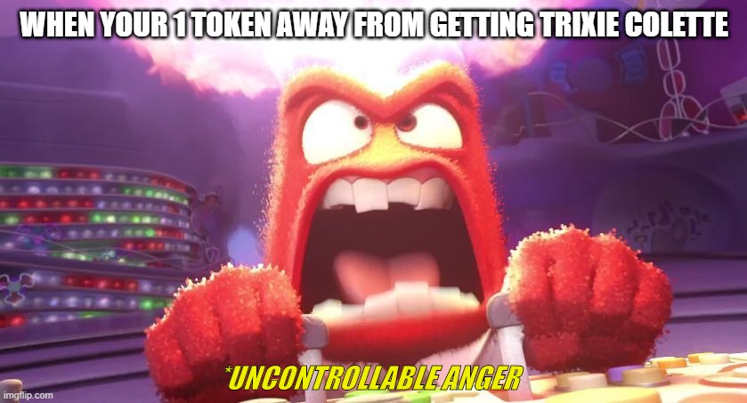 this is going to happen to someone, i can feel it | WHEN YOUR 1 TOKEN AWAY FROM GETTING TRIXIE COLETTE; *UNCONTROLLABLE ANGER | image tagged in inside out anger | made w/ Imgflip meme maker