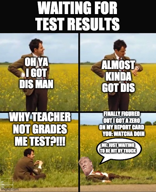 Mr bean waiting | WAITING FOR TEST RESULTS; OH YA I GOT DIS MAN; ALMOST KINDA GOT DIS; FINALLY FIGURED OUT I GOT A ZERO ON MY REPORT CARD     YOU: WATCHA DOIN; WHY TEACHER NOT GRADES ME TEST?!!! ME: JUST WAITING TO BE HIT BY TRUCK | image tagged in mr bean waiting | made w/ Imgflip meme maker