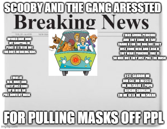 Breaking News | SCOOBY AND THE GANG ARESSTED; I WAS GIVING PEDICURE AND THEY COME IN I SAY THANK U FOR THE DOG BUT THEY JUST COME HERE AND I ASK IF THEY WANT PIDICURE THAT IS SO NICE BUT THEY JUST PULL THE MASK; IWOULD HAVE DONE MY SHOPPING IN PEACE IF IT WERE NOT FOR DOES MEDDLING KIDS; ESTE CABRON ME DIH CAE NO NASSTE ME MASKARE E POPN BEIGHN CHINGON EM ME CETA ME MASKARA; I WAS AT WAL-MART AND THESY JUST COME UP IN HERE AN PULL DOWN MY MASK; FOR PULLING MASKS OFF PPL | image tagged in breaking news | made w/ Imgflip meme maker