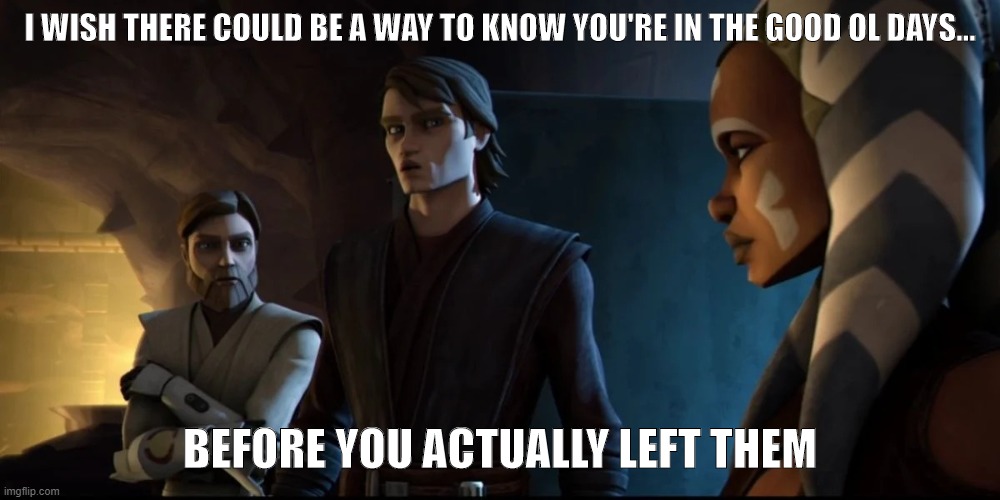 Anakin Obi-Wan and Ahsoka | I WISH THERE COULD BE A WAY TO KNOW YOU'RE IN THE GOOD OL DAYS... BEFORE YOU ACTUALLY LEFT THEM | image tagged in anakin-obi-wan-ahsoka | made w/ Imgflip meme maker