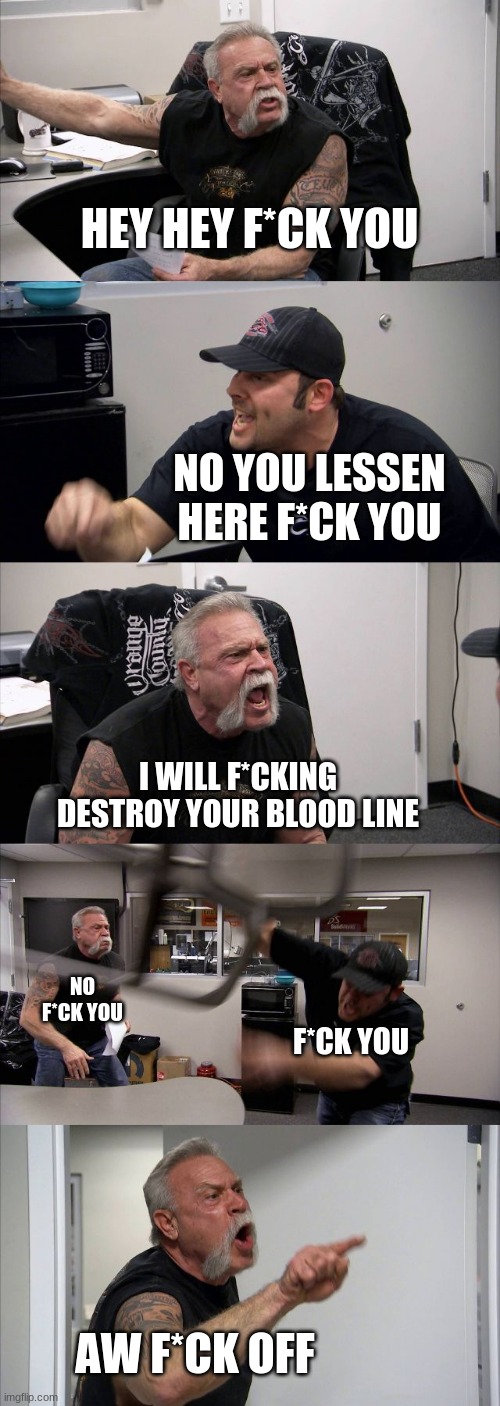 a buch of f*cks | HEY HEY F*CK YOU; NO YOU LESSEN HERE F*CK YOU; I WILL F*CKING DESTROY YOUR BLOOD LINE; NO F*CK YOU; F*CK YOU; AW F*CK OFF | image tagged in memes,american chopper argument | made w/ Imgflip meme maker