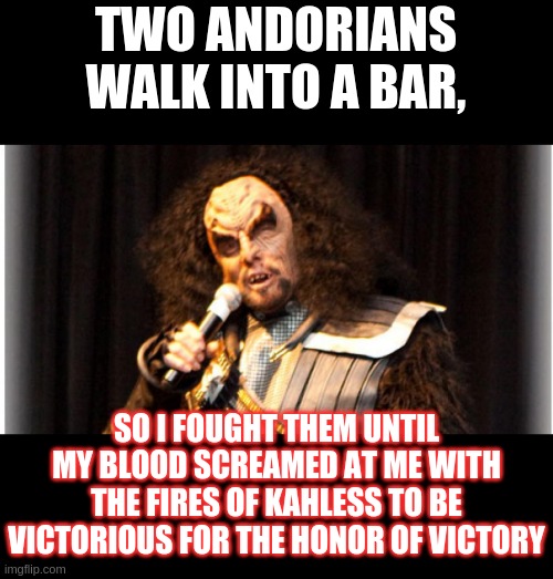 Martok the Comic | TWO ANDORIANS WALK INTO A BAR, SO I FOUGHT THEM UNTIL MY BLOOD SCREAMED AT ME WITH THE FIRES OF KAHLESS TO BE VICTORIOUS FOR THE HONOR OF VICTORY | image tagged in martok the comic,klingon,martok,ds9,star trek,comedy | made w/ Imgflip meme maker