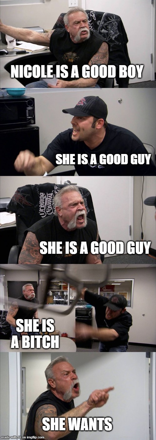 Nicole | NICOLE IS A GOOD BOY; SHE IS A GOOD GUY; SHE IS A GOOD GUY; SHE IS A BITCH; SHE WANTS | image tagged in memes,american chopper argument,funny,nicole,good | made w/ Imgflip meme maker