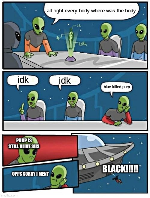 Alien Meeting Suggestion Meme | all right every body where was the body; idk; idk; blue killed purp; PURP IS STILL ALIVE SUS; BLACK!!!!! OPPS SORRY I MENT | image tagged in memes,alien meeting suggestion | made w/ Imgflip meme maker