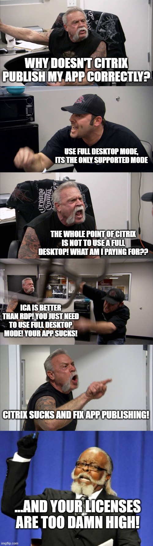 Citrix sucks | WHY DOESN'T CITRIX PUBLISH MY APP CORRECTLY? USE FULL DESKTOP MODE, ITS THE ONLY SUPPORTED MODE; THE WHOLE POINT OF CITRIX IS NOT TO USE A FULL DESKTOP! WHAT AM I PAYING FOR?? ICA IS BETTER THAN RDP! YOU JUST NEED TO USE FULL DESKTOP MODE! YOUR APP SUCKS! CITRIX SUCKS AND FIX APP PUBLISHING! ...AND YOUR LICENSES ARE TOO DAMN HIGH! | image tagged in memes,too damn high,american chopper argument | made w/ Imgflip meme maker