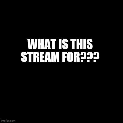 . | WHAT IS THIS STREAM FOR??? | image tagged in black screen | made w/ Imgflip meme maker