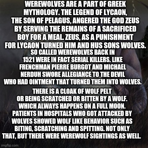 5 Hair chilling legends of creatures | WEREWOLVES ARE A PART OF GREEK MYTHOLOGY. THE LEGEND OF LYCAON, THE SON OF PELAGUS, ANGERED THE GOD ZEUS BY SERVING THE REMAINS OF A SACRIFICED BOY FOR A MEAL. ZEUS, AS A PUNISHMENT FOR LYCAON TURNED HIM AND HUS SONS WOLVES. SO CALLED WEREWOLVES BACK IN 1521 WERE IN FACT SERIAL KILLERS. LIKE FRENCHMAN PIERRE BURGOT AND MICHAEL NERDUH SWORE ALLEGIANCE TO THE DEVIL WHO HAD OINTMENT THAT TURNED THEM INTO WOLVES. THERE IS A CLOAK OF WOLF PELT OR BEING SCRATCHED OR BITTEN BY A WOLF. WHICH ALWAYS HAPPENS ON A FULL MOON. PATIENTS IN HOSPITALS WHO GOT ATTACKED BY WOLVES SHOWED WOLF LIKE BEHAVIOR SUCH AS BITING, SCRATCHING AND SPITTING. NOT ONLY THAT, BUT THERE WERE WEREWOLF SIGHTINGS AS WELL. | image tagged in wolf,this is about me | made w/ Imgflip meme maker