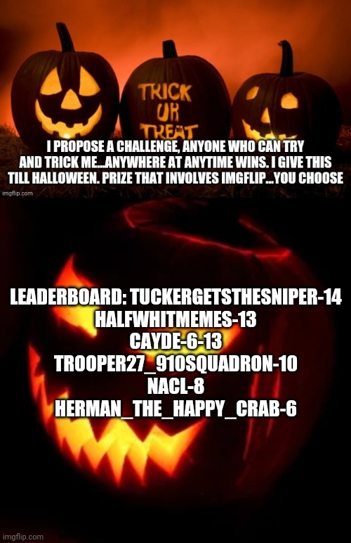 Trick me and you get a Treat. There will be a points board. Try and catch me if you can! | LEADERBOARD: TUCKERGETSTHESNIPER-14
HALFWHITMEMES-13
CAYDE-6-13
TROOPER27_910SQUADRON-10
NACL-8
HERMAN_THE_HAPPY_CRAB-6 | image tagged in halloween | made w/ Imgflip meme maker