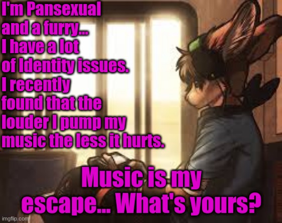 My escape | I'm Pansexual and a furry... I have a lot of Identity issues. I recently found that the louder I pump my music the less it hurts. Music is my escape... What's yours? | made w/ Imgflip meme maker