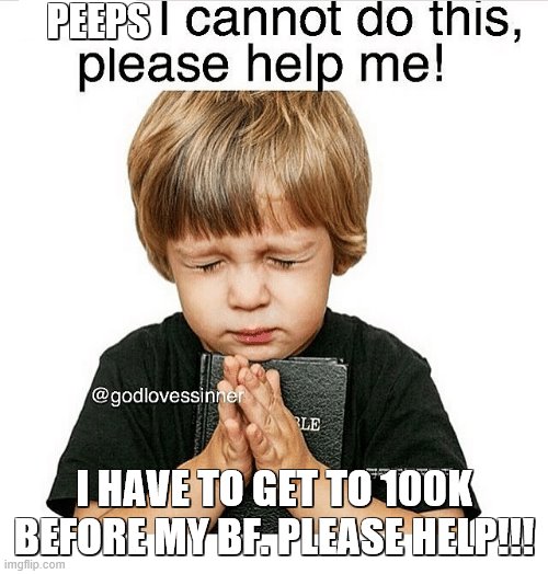 I beg you, please!!! | PEEPS; I HAVE TO GET TO 100K BEFORE MY BF. PLEASE HELP!!! | image tagged in help,please | made w/ Imgflip meme maker