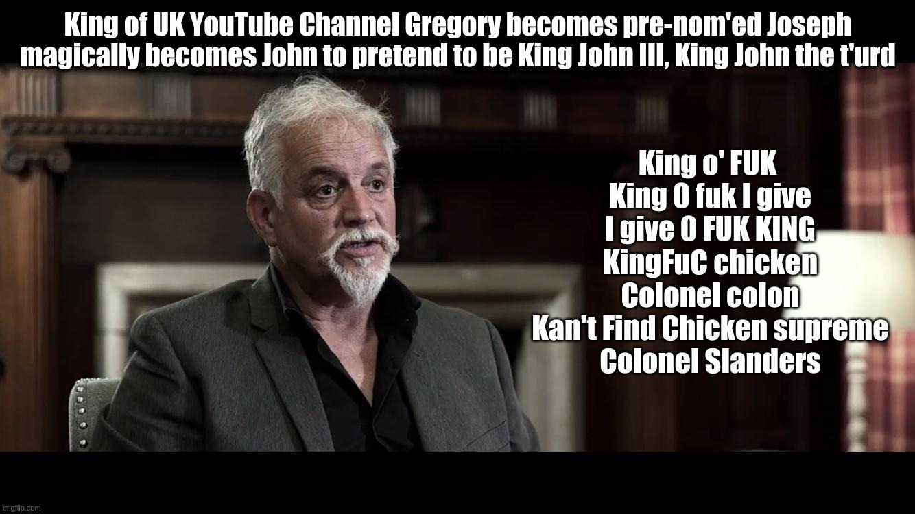 King O' Fuk | King of UK YouTube Channel Gregory becomes pre-nom'ed Joseph magically becomes John to pretend to be King John III, King John the t'urd; King o' FUK 
King 0 fuk I give
I give 0 FUK KING
KingFuC chicken
Colonel colon
Kan't Find Chicken supreme
Colonel Slanders | image tagged in joseph,gregory,hallett,jgh,king,uk | made w/ Imgflip meme maker