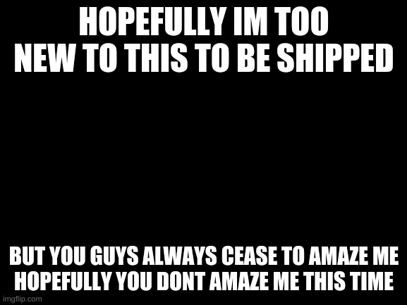 please dont amaze me | HOPEFULLY IM TOO NEW TO THIS TO BE SHIPPED; BUT YOU GUYS ALWAYS CEASE TO AMAZE ME
HOPEFULLY YOU DONT AMAZE ME THIS TIME | image tagged in blank white template | made w/ Imgflip meme maker