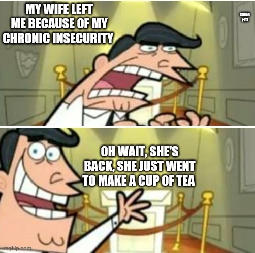 Chronic insecurity | MY WIFE LEFT ME BECAUSE OF MY CHRONIC INSECURITY; CUBAN PETE; OH WAIT, SHE'S BACK, SHE JUST WENT TO MAKE A CUP OF TEA | image tagged in oh wait it's all ok,it's all coming together | made w/ Imgflip meme maker