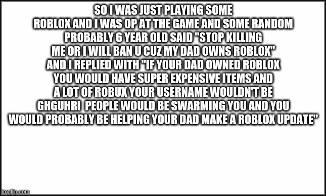 plain white | SO I WAS JUST PLAYING SOME ROBLOX AND I WAS OP AT THE GAME AND SOME RANDOM PROBABLY 6 YEAR OLD SAID "STOP KILLING ME OR I WILL BAN U CUZ MY DAD OWNS ROBLOX" AND I REPLIED WITH "IF YOUR DAD OWNED ROBLOX YOU WOULD HAVE SUPER EXPENSIVE ITEMS AND A LOT OF ROBUX YOUR USERNAME WOULDN'T BE GHGUHRI  PEOPLE WOULD BE SWARMING YOU AND YOU WOULD PROBABLY BE HELPING YOUR DAD MAKE A ROBLOX UPDATE" | image tagged in plain white | made w/ Imgflip meme maker