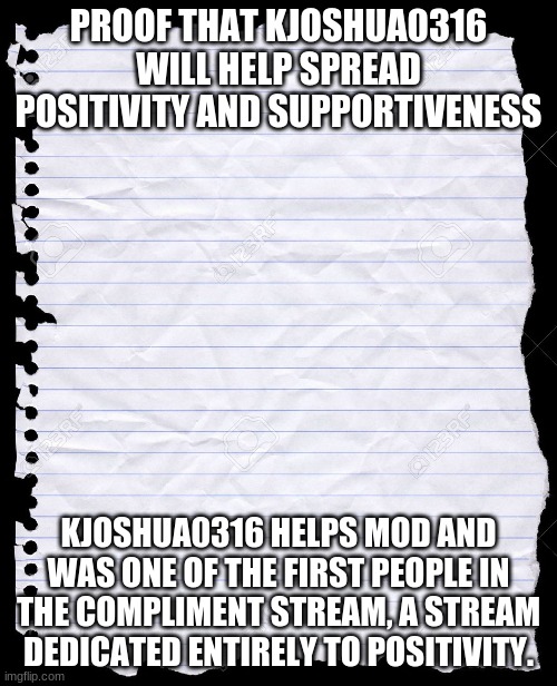 Link to Compliment Stream: https://imgflip.com/m/Compliment_Stream | PROOF THAT KJOSHUA0316 WILL HELP SPREAD POSITIVITY AND SUPPORTIVENESS; KJOSHUA0316 HELPS MOD AND WAS ONE OF THE FIRST PEOPLE IN THE COMPLIMENT STREAM, A STREAM DEDICATED ENTIRELY TO POSITIVITY. | image tagged in blank paper | made w/ Imgflip meme maker