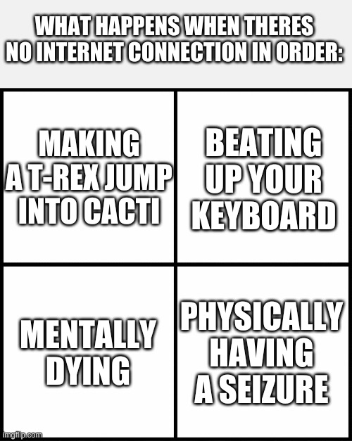 I ned better internet | WHAT HAPPENS WHEN THERES NO INTERNET CONNECTION IN ORDER:; MAKING A T-REX JUMP INTO CACTI; BEATING UP YOUR KEYBOARD; MENTALLY DYING; PHYSICALLY HAVING A SEIZURE | image tagged in blank drake format | made w/ Imgflip meme maker