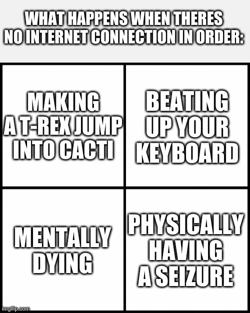sad | WHAT HAPPENS WHEN THERES NO INTERNET CONNECTION IN ORDER:; MAKING A T-REX JUMP INTO CACTI; BEATING UP YOUR KEYBOARD; MENTALLY DYING; PHYSICALLY HAVING A SEIZURE | image tagged in blank drake format | made w/ Imgflip meme maker