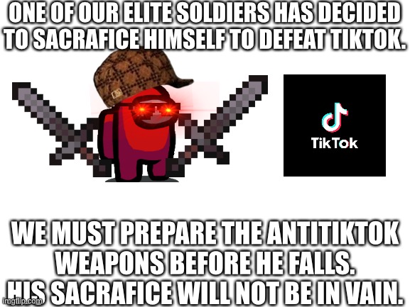 A great sacrafice that will never be in vain… | ONE OF OUR ELITE SOLDIERS HAS DECIDED TO SACRAFICE HIMSELF TO DEFEAT TIKTOK. WE MUST PREPARE THE ANTITIKTOK WEAPONS BEFORE HE FALLS. HIS SACRAFICE WILL NOT BE IN VAIN. | image tagged in blank white template | made w/ Imgflip meme maker