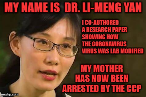 If you think the Chinese Communist Party cares about freedom, the world's health, or its own people, you are dead wrong. | MY NAME IS  DR. LI-MENG YAN; I CO-AUTHORED A RESEARCH PAPER SHOWING HOW THE CORONAVIRUS VIRUS WAS LAB MODIFIED; MY MOTHER HAS NOW BEEN ARRESTED BY THE CCP | image tagged in the chinese communist party lied,the ccp lied and people died,dr li meng yan | made w/ Imgflip meme maker