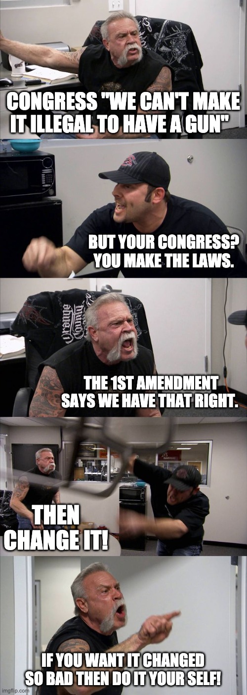 American Chopper Argument | CONGRESS "WE CAN'T MAKE IT ILLEGAL TO HAVE A GUN"; BUT YOUR CONGRESS? YOU MAKE THE LAWS. THE 1ST AMENDMENT SAYS WE HAVE THAT RIGHT. THEN CHANGE IT! IF YOU WANT IT CHANGED SO BAD THEN DO IT YOUR SELF! | image tagged in memes,american chopper argument | made w/ Imgflip meme maker