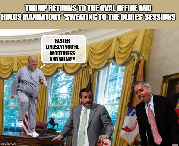 PRESIDENT 'ROID RAGE | TRUMP RETURNS TO THE OVAL OFFICE AND HOLDS MANDATORY  'SWEATING TO THE OLDIES' SESSIONS; FASTER LINDSEY! YOU'RE WORTHLESS AND WEAK!!! | image tagged in trump is a moron,ted cruz,insanity,covid-19,steroids | made w/ Imgflip meme maker