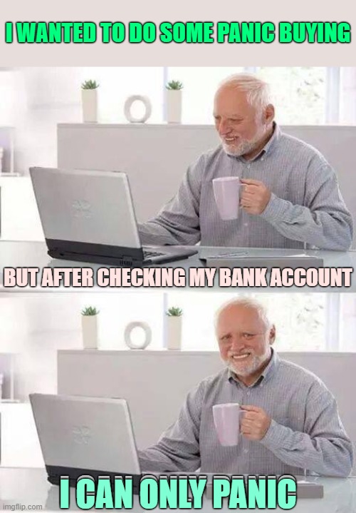 Oy oy oy oy oy yo Money Worries A Money Troubles | I WANTED TO DO SOME PANIC BUYING; BUT AFTER CHECKING MY BANK ACCOUNT; I CAN ONLY PANIC; I CAN ONLY PANIC | image tagged in memes,hide the pain harold,money worries | made w/ Imgflip meme maker