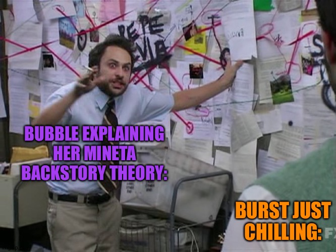 Feel free to start Roleplay I don't mind | BUBBLE EXPLAINING HER MINETA BACKSTORY THEORY:; BURST JUST CHILLING: | image tagged in charlie conspiracy always sunny in philidelphia | made w/ Imgflip meme maker