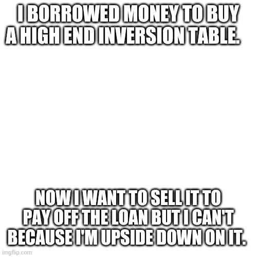 Joke | I BORROWED MONEY TO BUY A HIGH END INVERSION TABLE. NOW I WANT TO SELL IT TO PAY OFF THE LOAN BUT I CAN'T BECAUSE I'M UPSIDE DOWN ON IT. | image tagged in memes,blank transparent square | made w/ Imgflip meme maker