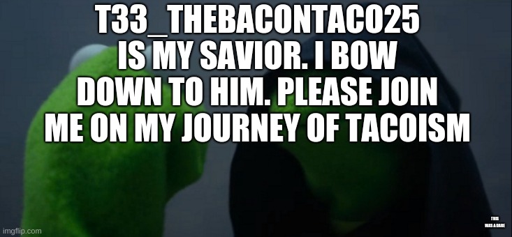 ALL HAIL T33_TheBaconTaco25 | T33_THEBACONTACO25 IS MY SAVIOR. I BOW DOWN TO HIM. PLEASE JOIN ME ON MY JOURNEY OF TACOISM; THIS WAS A DARE | image tagged in memes,evil kermit | made w/ Imgflip meme maker