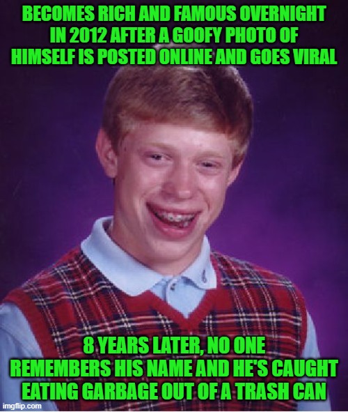 Bad Luck Brian | BECOMES RICH AND FAMOUS OVERNIGHT IN 2012 AFTER A GOOFY PHOTO OF HIMSELF IS POSTED ONLINE AND GOES VIRAL; 8 YEARS LATER, NO ONE REMEMBERS HIS NAME AND HE'S CAUGHT EATING GARBAGE OUT OF A TRASH CAN | image tagged in memes,bad luck brian | made w/ Imgflip meme maker