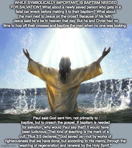 WHILE SYMBOLICALLY IMPORTANT, IS BAPTISM NEEDED FOR SALVATION? What about a newly saved person who gets in a fatal car wreck before making it to their baptism? What about the man next to Jesus on the cross? Because of his faith, Jesus said he’d be in heaven that day. But he and Christ had no time to hop off their crosses and baptize the man when no one was looking. Paul said God sent him, not primarily to baptize, but to preach the gospel. If baptism is needed for salvation, why would Paul say that? It would have been ludicrous. That kind of teaching is the mark of a cult. Titus 3:5 declares, "God saved us—not by works of righteousness that we have done, but according to His mercy, through the
washing of regeneration and renewal by the Holy Spirit.” | image tagged in baptize,baptism,jesus,salvation,heaven,god | made w/ Imgflip meme maker