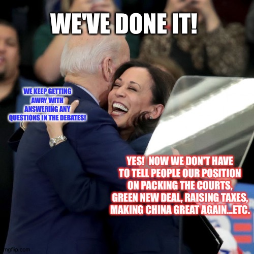 Biden | WE'VE DONE IT! WE KEEP GETTING AWAY WITH ANSWERING ANY QUESTIONS IN THE DEBATES! YES!  NOW WE DON'T HAVE TO TELL PEOPLE OUR POSITION ON PACKING THE COURTS, GREEN NEW DEAL, RAISING TAXES, MAKING CHINA GREAT AGAIN...ETC. | image tagged in joe biden kamala harris | made w/ Imgflip meme maker