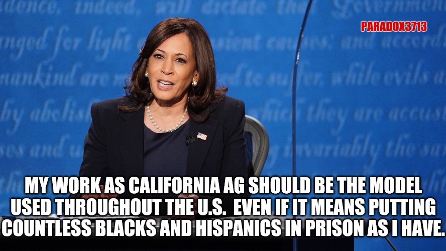 Harris/Biden Law and Order: Arrest them all! | PARADOX3713; MY WORK AS CALIFORNIA AG SHOULD BE THE MODEL USED THROUGHOUT THE U.S.  EVEN IF IT MEANS PUTTING COUNTLESS BLACKS AND HISPANICS IN PRISON AS I HAVE. | image tagged in memes,politics,joe biden,kamala harris,election,donald trump | made w/ Imgflip meme maker