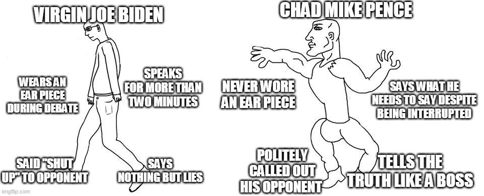 Virgin vs Chad | CHAD MIKE PENCE; VIRGIN JOE BIDEN; SPEAKS FOR MORE THAN TWO MINUTES; NEVER WORE AN EAR PIECE; WEARS AN EAR PIECE DURING DEBATE; SAYS WHAT HE NEEDS TO SAY DESPITE BEING INTERRUPTED; SAID "SHUT UP" TO OPPONENT; POLITELY CALLED OUT HIS OPPONENT; SAYS NOTHING BUT LIES; TELLS THE TRUTH LIKE A BOSS | image tagged in virgin vs chad | made w/ Imgflip meme maker