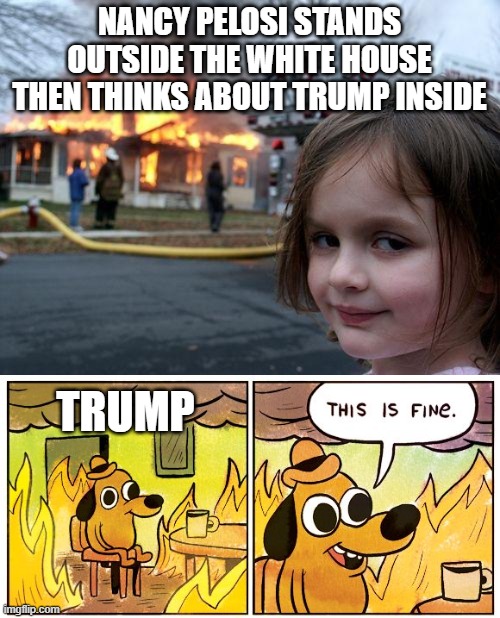 NANCY PELOSI STANDS OUTSIDE THE WHITE HOUSE THEN THINKS ABOUT TRUMP INSIDE; TRUMP | image tagged in memes,disaster girl,this is fine,donald trump,nancy pelosi,president trump | made w/ Imgflip meme maker