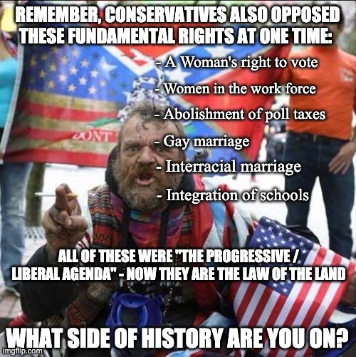 Conservatives - Consistently attempting to hold America back 40 years | REMEMBER, CONSERVATIVES ALSO OPPOSED; THESE FUNDAMENTAL RIGHTS AT ONE TIME:; - A Woman's right to vote; - Women in the work force; - Abolishment of poll taxes; - Gay marriage; - Interracial marriage; - Integration of schools; ALL OF THESE WERE "THE PROGRESSIVE / LIBERAL AGENDA" - NOW THEY ARE THE LAW OF THE LAND; WHAT SIDE OF HISTORY ARE YOU ON? | image tagged in conservative alt right tardo,trump,pence,debate,election | made w/ Imgflip meme maker
