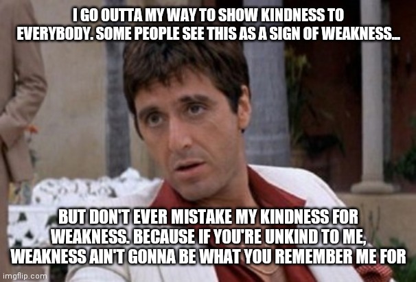 Tony Montana | I GO OUTTA MY WAY TO SHOW KINDNESS TO EVERYBODY. SOME PEOPLE SEE THIS AS A SIGN OF WEAKNESS... BUT DON'T EVER MISTAKE MY KINDNESS FOR WEAKNESS. BECAUSE IF YOU'RE UNKIND TO ME, WEAKNESS AIN'T GONNA BE WHAT YOU REMEMBER ME FOR | image tagged in tony montana | made w/ Imgflip meme maker