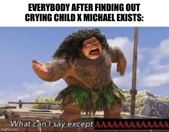 My cousin and I need to pay for therapy now. I’m not okay after what the heck I just saw. | EVERYBODY AFTER FINDING OUT CRYING CHILD X MICHAEL EXISTS: | image tagged in what can i say except aaaaaaaaaaa | made w/ Imgflip meme maker