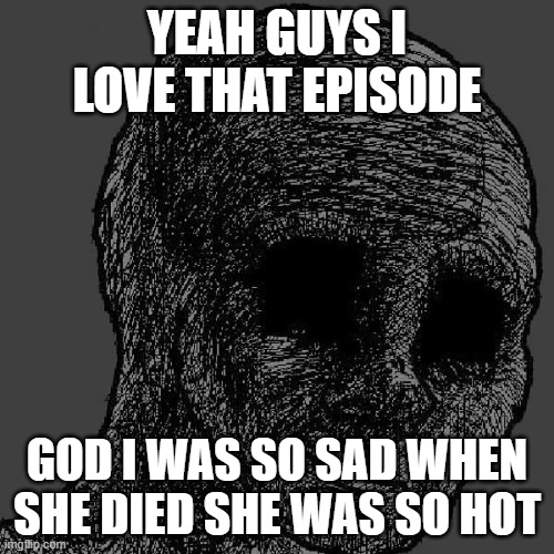 Relating to friends | YEAH GUYS I LOVE THAT EPISODE; GOD I WAS SO SAD WHEN SHE DIED SHE WAS SO HOT | image tagged in cursed wojak | made w/ Imgflip meme maker