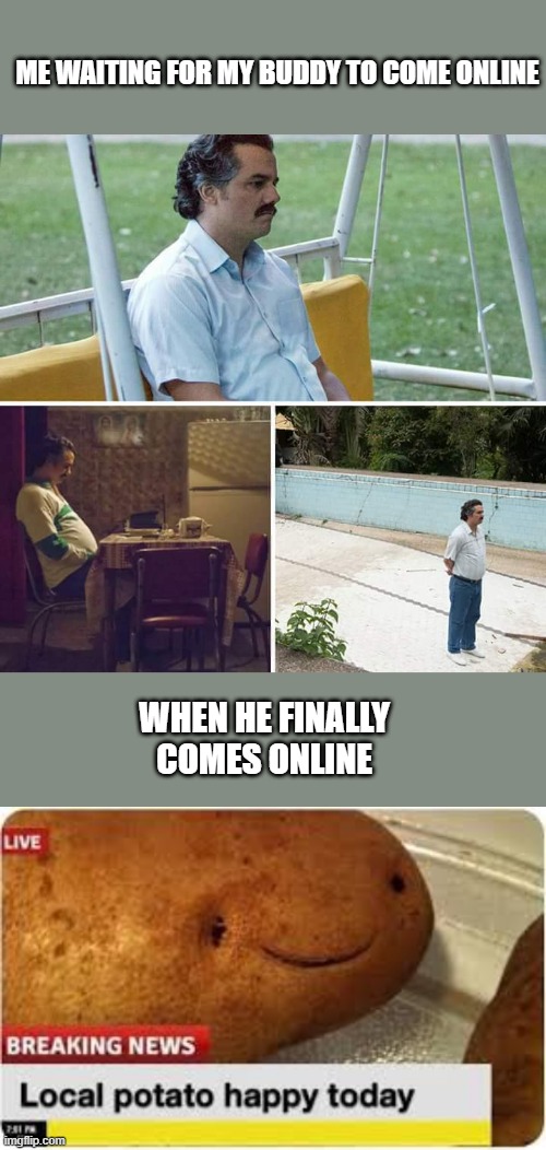 Sad man no friends online :c | ME WAITING FOR MY BUDDY TO COME ONLINE; WHEN HE FINALLY COMES ONLINE | image tagged in memes,sad pablo escobar | made w/ Imgflip meme maker