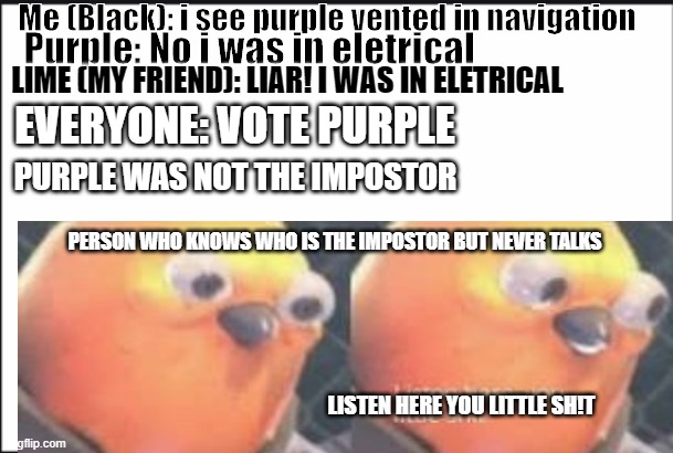 Listen here you little sh!t | Me (Black): i see purple vented in navigation; Purple: No i was in eletrical; LIME (MY FRIEND): LIAR! I WAS IN ELETRICAL; EVERYONE: VOTE PURPLE; PURPLE WAS NOT THE IMPOSTOR; PERSON WHO KNOWS WHO IS THE IMPOSTOR BUT NEVER TALKS; LISTEN HERE YOU LITTLE SH!T | image tagged in among us | made w/ Imgflip meme maker
